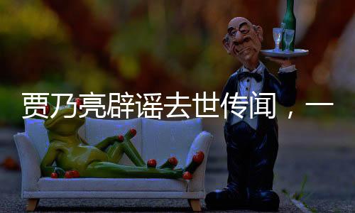 賈乃亮辟謠去世傳聞，一場(chǎng)維護(hù)自身權(quán)益的堅(jiān)定聲明