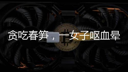 貪吃春筍，一女子嘔血暈厥緊急送醫(yī)