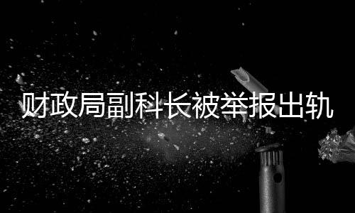 財(cái)政局副科長(zhǎng)被舉報(bào)出軌事件引發(fā)關(guān)注，紀(jì)委迅速回應(yīng)