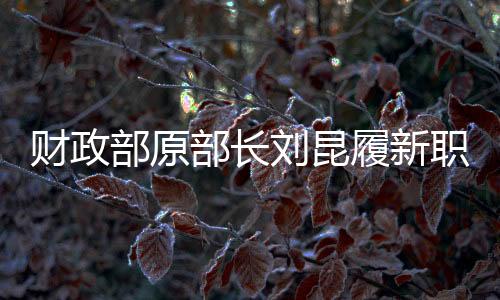 財(cái)政部原部長劉昆履新職，新的征程，期待新的作為
