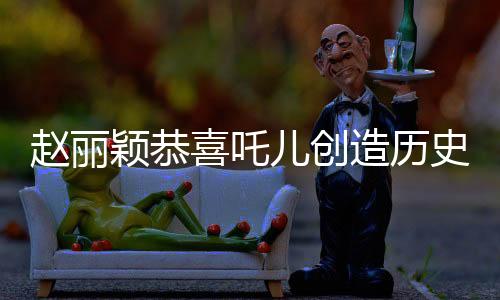 趙麗穎恭喜吒兒創(chuàng)造歷史，見證一段獨(dú)特的影視奇跡