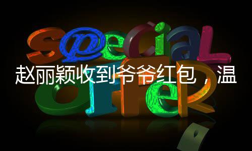 趙麗穎收到爺爺紅包，溫情滿溢傳遞家的溫暖
