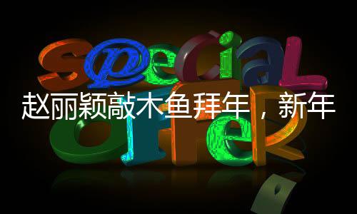趙麗穎敲木魚拜年，新年新氣象，美好祝愿傳四方