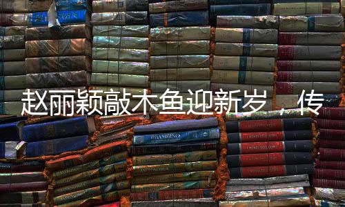 趙麗穎敲木魚(yú)迎新歲，傳遞幸福能量迎新春佳節(jié)