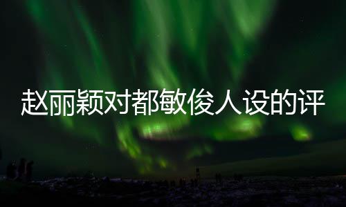 趙麗穎對(duì)都敏俊人設(shè)的評(píng)價(jià)成真了，深入解讀與分析