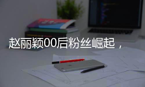 趙麗穎00后粉絲崛起，華麗轉(zhuǎn)身成為新一代老板