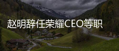 趙明辭任榮耀CEO等職務(wù)，行業(yè)迎來新篇章