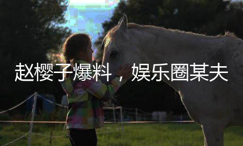趙櫻子爆料，娛樂圈某夫妻檔傳出離婚傳聞，真實(shí)情況如何？