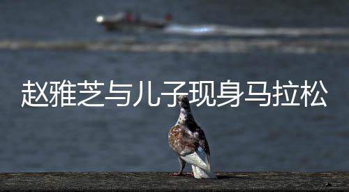 趙雅芝與兒子現(xiàn)身馬拉松現(xiàn)場(chǎng)，明星家庭的運(yùn)動(dòng)風(fēng)采
