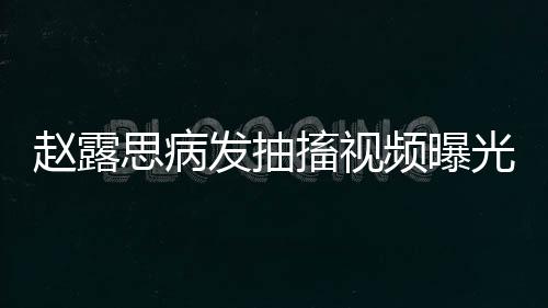 趙露思病發(fā)抽搐視頻曝光，引發(fā)各界關(guān)注