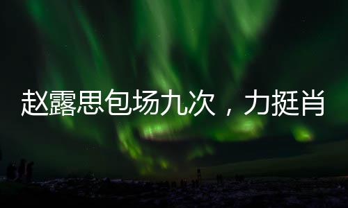 趙露思包場九次，力挺肖戰(zhàn)新片，一場星光璀璨的支持之旅