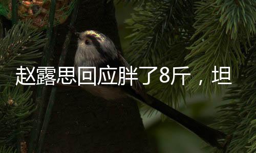 趙露思回應(yīng)胖了8斤，坦然面對體重變化，積極展現(xiàn)健康態(tài)度