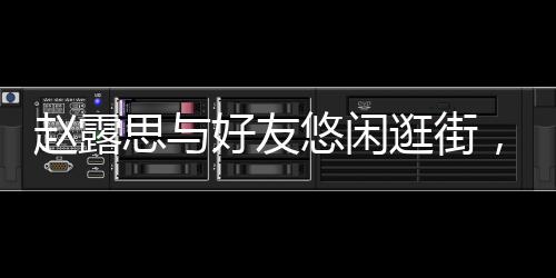 趙露思與好友悠閑逛街，享受閑暇時光