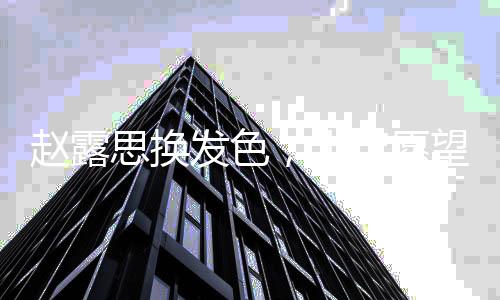 趙露思換發(fā)色，十年愿望成真，展現(xiàn)新風(fēng)貌