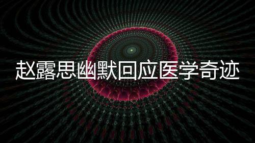 趙露思幽默回應(yīng)醫(yī)學奇跡，分享自己的故事，展現(xiàn)真實自我