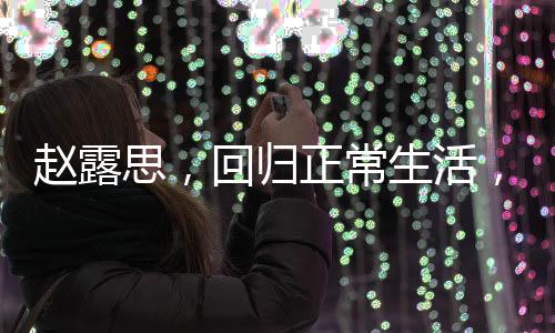 趙露思，回歸正常生活，展現(xiàn)真實(shí)自我