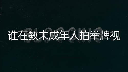誰在教未成年人拍舉牌視頻？