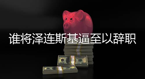 誰將澤連斯基逼至以辭職換取安全？