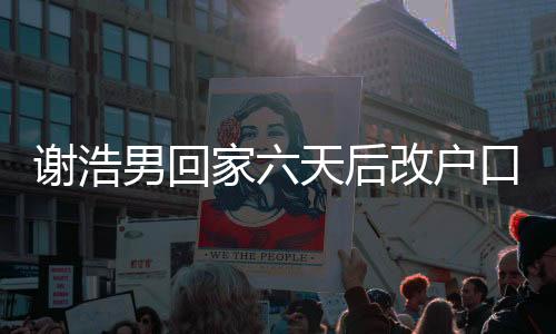 謝浩男回家六天后改戶口，背后的故事與深度解讀