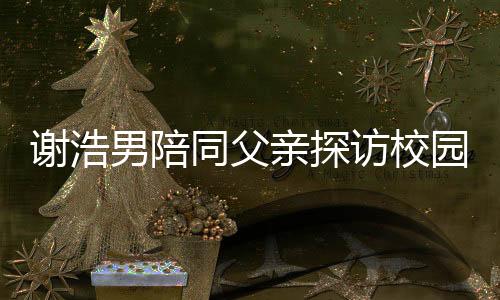 謝浩男陪同父親探訪校園宿舍，共筑學(xué)業(yè)新篇章