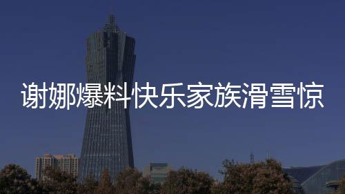 謝娜爆料快樂家族滑雪驚動救援隊(duì)，快樂背后的暖心故事