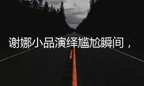 謝娜小品演繹尷尬瞬間，展現(xiàn)獨特喜劇魅力