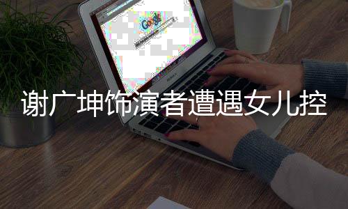 謝廣坤飾演者遭遇女兒控訴，演藝圈再現(xiàn)波瀾
