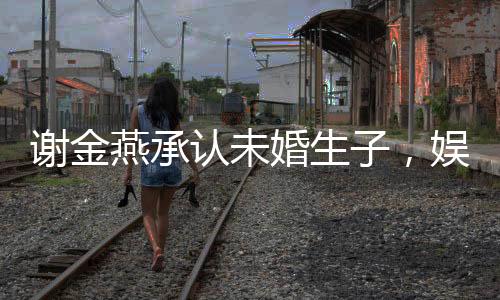 謝金燕承認(rèn)未婚生子，娛樂圈的又一震撼新聞