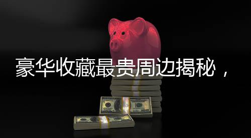 豪華收藏最貴周邊揭秘，哪吒金手鐲的獨(dú)特魅力與傳奇故事