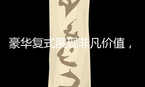 豪華復(fù)式展現(xiàn)非凡價值，七十六萬買下城市靜謐天地！