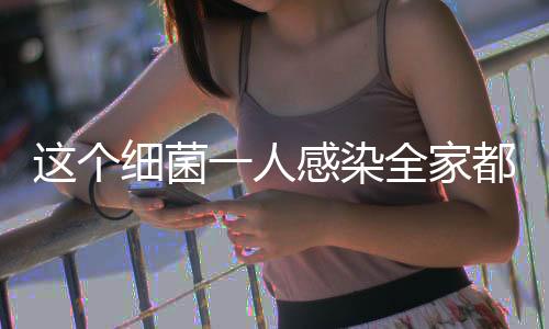 這個(gè)細(xì)菌一人感染全家都得查