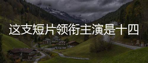 這支短片領(lǐng)銜主演是十四億中國人——民族驕傲之作