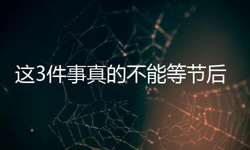這3件事真的不能等節(jié)后再說！