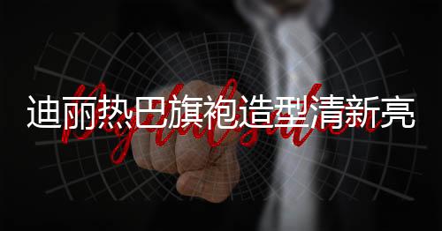 迪麗熱巴旗袍造型清新亮相，引領(lǐng)時尚潮流
