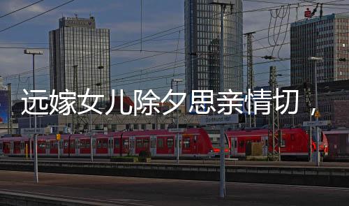 遠(yuǎn)嫁女兒除夕思親情切，監(jiān)控見(jiàn)證父親柔情淚水