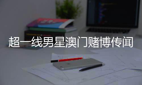 超一線男星澳門賭博傳聞引熱議，微博CEO親自回應