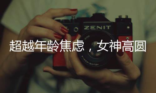 超越年齡焦慮，女神高圓圓的成長(zhǎng)之道