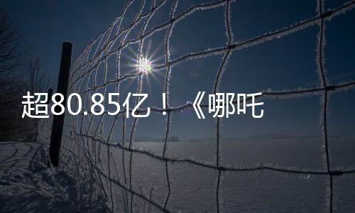 超80.85億！《哪吒2》進(jìn)入全球票房榜前35