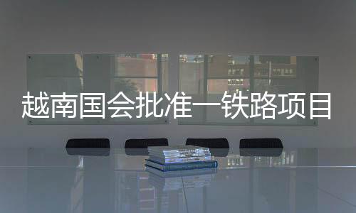 越南國會批準(zhǔn)一鐵路項目旨在加強(qiáng)中越聯(lián)系 中方回應(yīng)