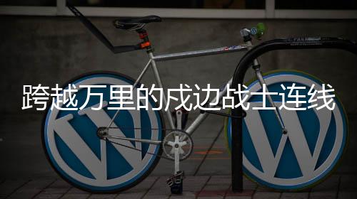 跨越萬里的戍邊戰(zhàn)士連線，感動人心時刻