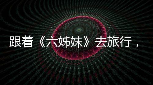 跟著《六姊妹》去旅行，有哪些打開方式？