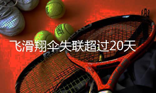 飛滑翔傘失聯(lián)超過20天，搜救行動全面展開，多方尋找失蹤人員