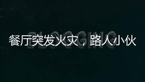 餐廳突發(fā)火災(zāi)，路人小伙冷靜應(yīng)對展現(xiàn)英勇風(fēng)采