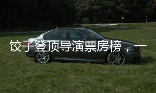 餃子登頂導(dǎo)演票房榜，一部引領(lǐng)時代的佳作