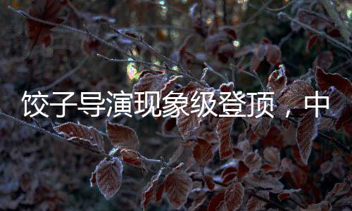 餃子導演現(xiàn)象級登頂，中國導演票房榜再掀波瀾