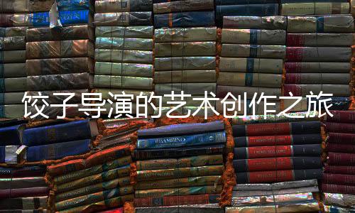 餃子導(dǎo)演的藝術(shù)創(chuàng)作之旅，繪畫的執(zhí)著與熱情