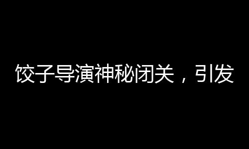 餃子導(dǎo)演神秘閉關(guān)，引發(fā)業(yè)界熱議
