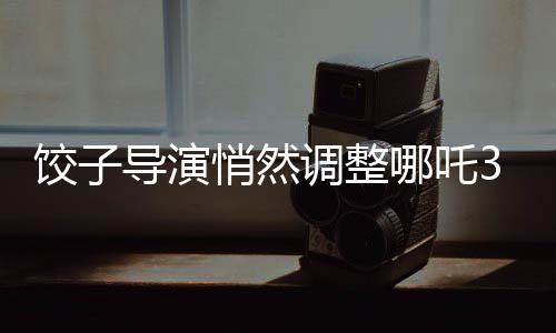 餃子導(dǎo)演悄然調(diào)整哪吒3上映計(jì)劃，引發(fā)業(yè)界關(guān)注