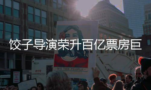 餃子導(dǎo)演榮升百億票房巨匠——影視界矚目的人才嶄露頭角