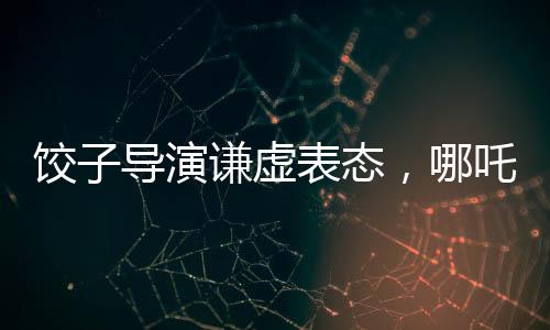 餃子導演謙虛表態(tài)，哪吒2并非國漫新高度
